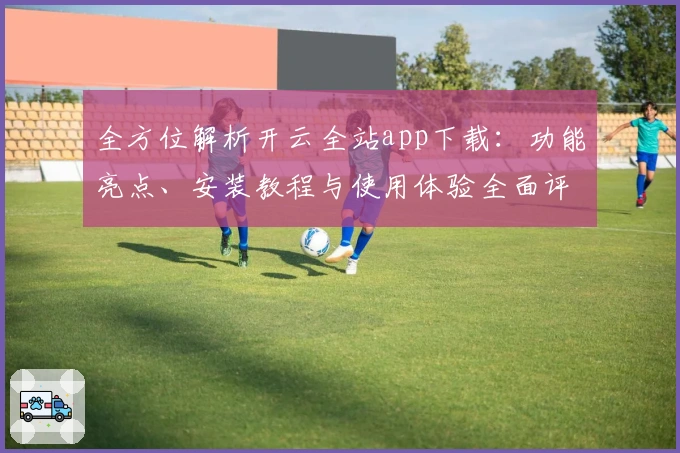 全方位解析开云全站app下载：功能亮点、安装教程与使用体验全面评测