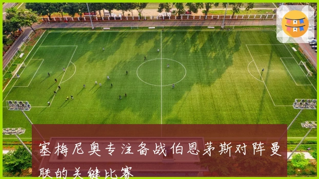 塞梅尼奥专注备战伯恩茅斯对阵曼联的关键比赛