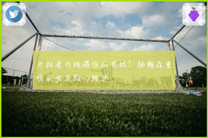 开拓者内线遇伤病困扰！杨瀚森重伤获女友贴心陪护