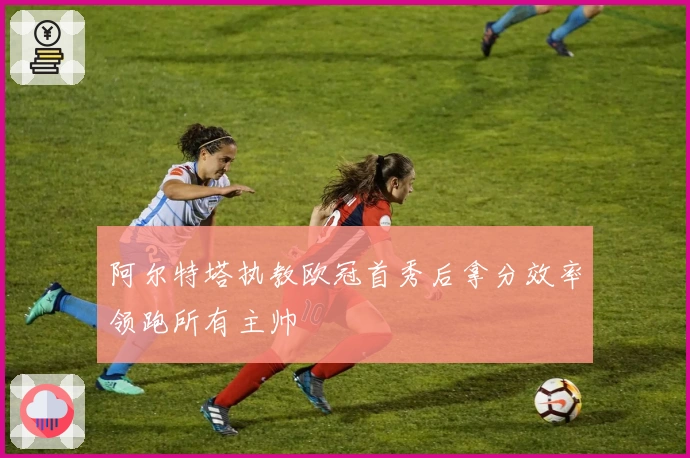 阿尔特塔执教欧冠首秀后拿分效率领跑所有主帅