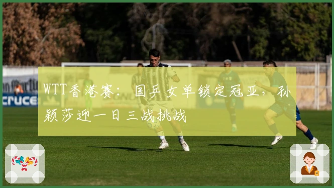 WTT香港赛：国乒女单锁定冠亚，孙颖莎迎一日三战挑战