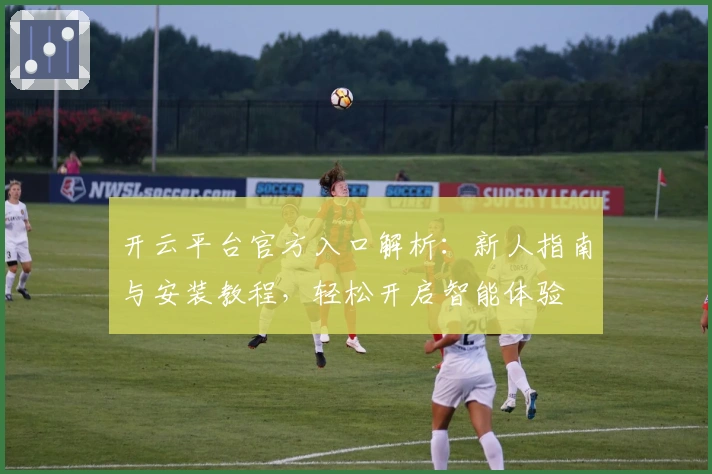 开云平台官方入口解析:新人指南与安装教程,轻松开启智能体验