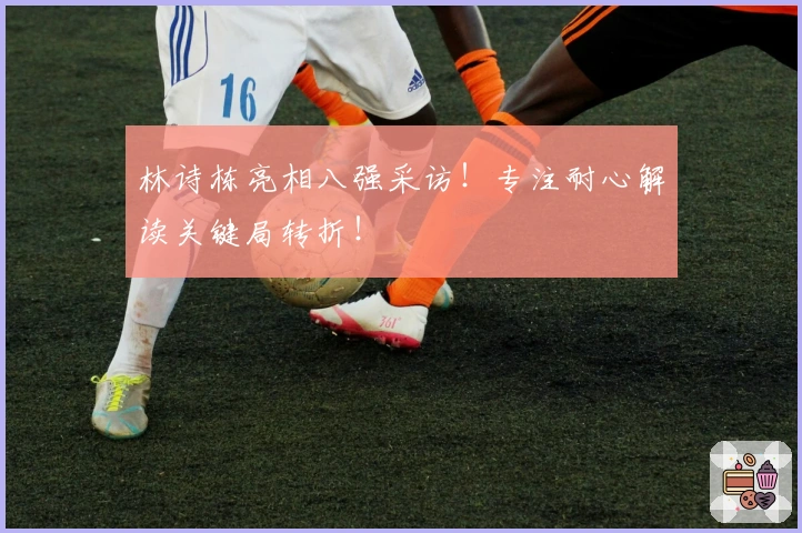 林诗栋亮相八强采访！专注耐心解读关键局转折！
