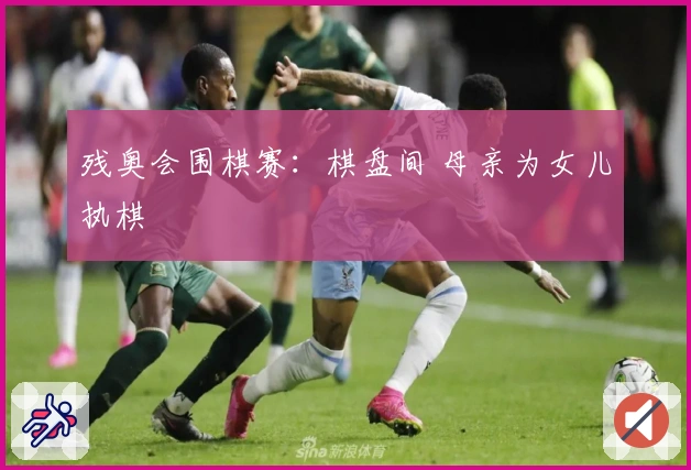 残奥会围棋赛：棋盘间 母亲为女儿执棋