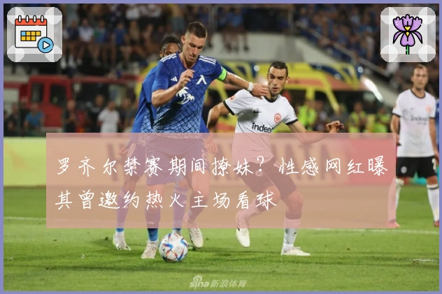 罗齐尔禁赛期间撩妹？性感网红曝其曾邀约热火主场看球
