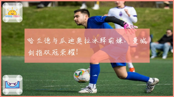 哈兰德与瓜迪奥拉冰释前嫌，曼城剑指双冠荣耀！