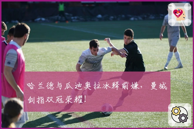 哈兰德与瓜迪奥拉冰释前嫌，曼城剑指双冠荣耀！